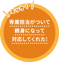 専属担当がついて親身になって対応してくれた！